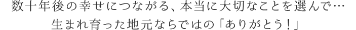 数十年後の幸せにつながるよう、本当に大切なことを選んで…生まれ育った地元ならではの「ありがとう！」